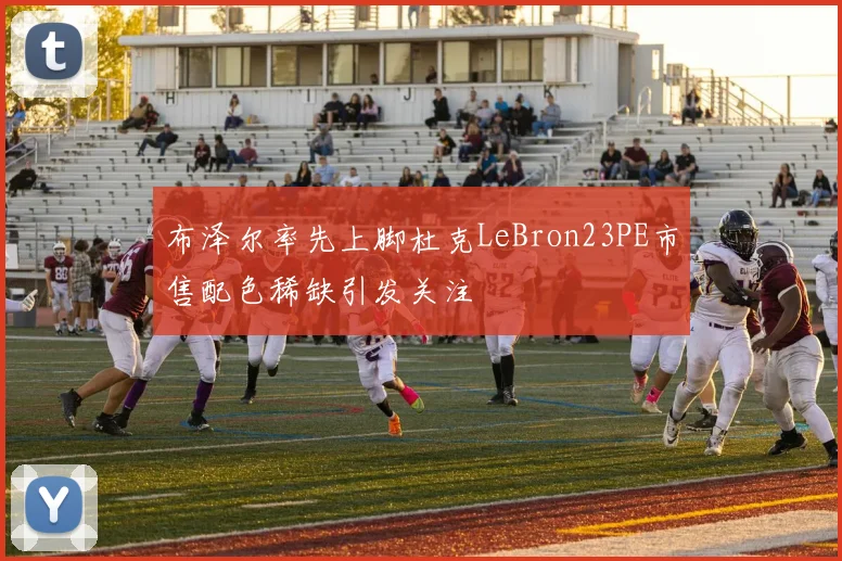 布泽尔率先上脚杜克LeBron23PE市售配色稀缺引发关注