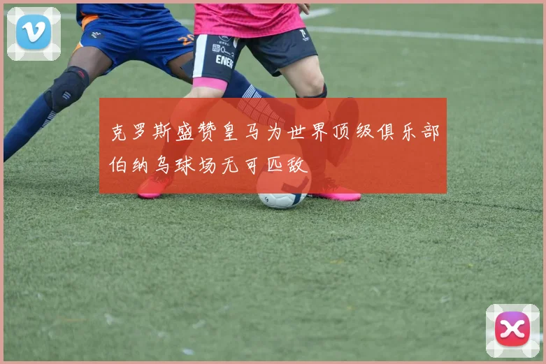 克罗斯盛赞皇马为世界顶级俱乐部伯纳乌球场无可匹敌