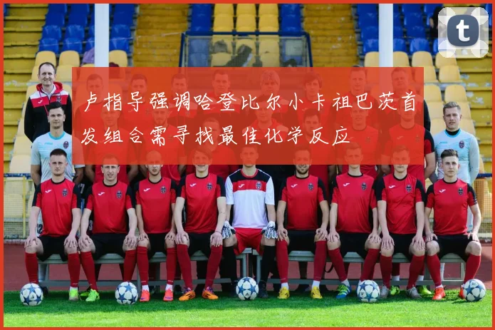 卢指导强调哈登比尔小卡祖巴茨首发组合需寻找最佳化学反应