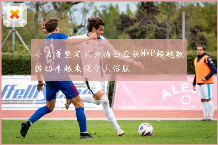 小马哥坚定认为梅西应获MVP超越数据的卓越表现令人信服
