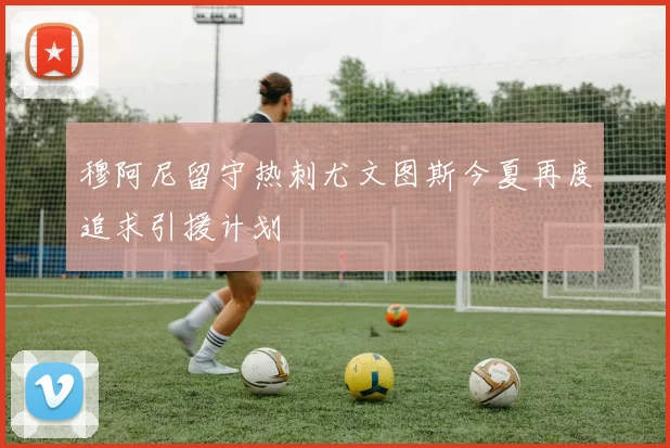 穆阿尼留守热刺尤文图斯今夏再度追求引援计划