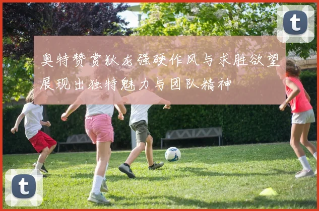 奥特赞赏狄龙强硬作风与求胜欲望展现出独特魅力与团队精神