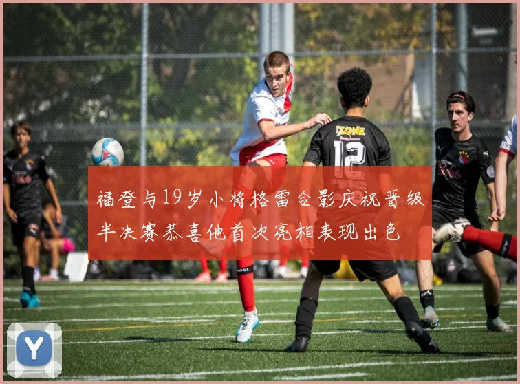 福登与19岁小将格雷合影庆祝晋级半决赛恭喜他首次亮相表现出色