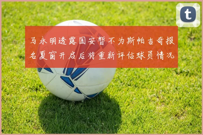 马永明透露国安暂不为斯帕吉奇报名夏窗开启后将重新评估球员情况