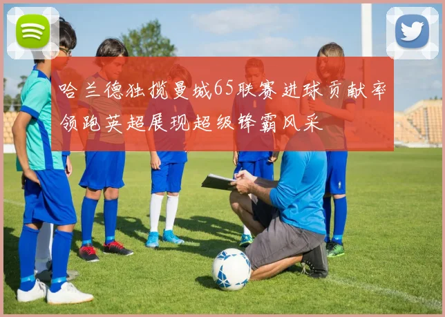 哈兰德独揽曼城65联赛进球贡献率领跑英超展现超级锋霸风采