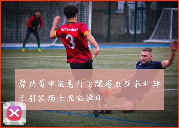 摩纳哥中场意外飞踹塔利亚菲科脖子引发场上混乱瞬间