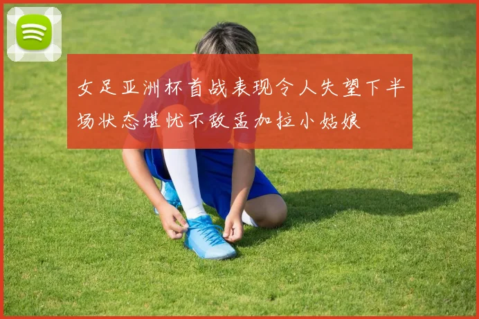 女足亚洲杯首战表现令人失望下半场状态堪忧不敌孟加拉小姑娘