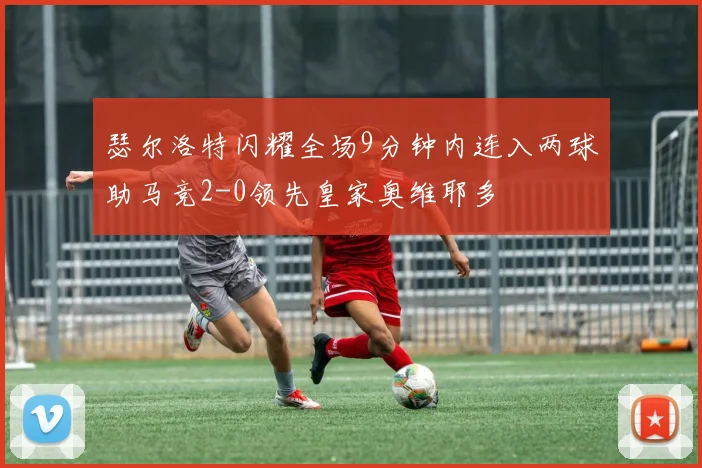 瑟尔洛特闪耀全场9分钟内连入两球助马竞2-0领先皇家奥维耶多