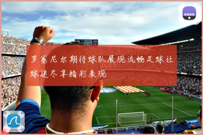 罗塞尼尔期待球队展现流畅足球让球迷尽享精彩表现