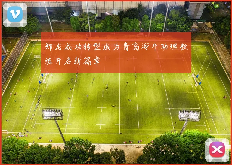 郑龙成功转型成为青岛海牛助理教练开启新篇章
