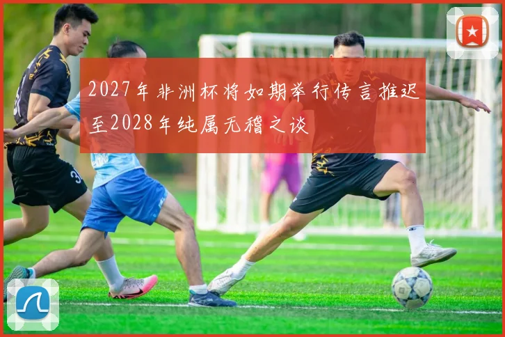 2027年非洲杯将如期举行传言推迟至2028年纯属无稽之谈