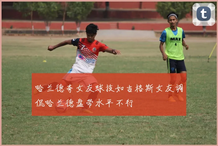 哈兰德夸女友球技如吉格斯女友调侃哈兰德盘带水平不行
