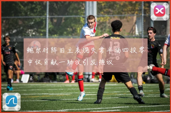 鲍尔对阵旧主表现失常半场四投零中仅贡献一助攻引发热议
