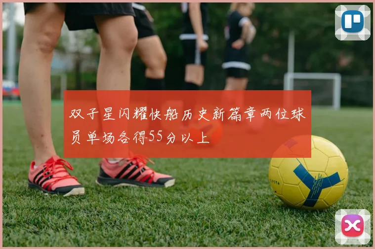 双子星闪耀快船历史新篇章两位球员单场各得55分以上