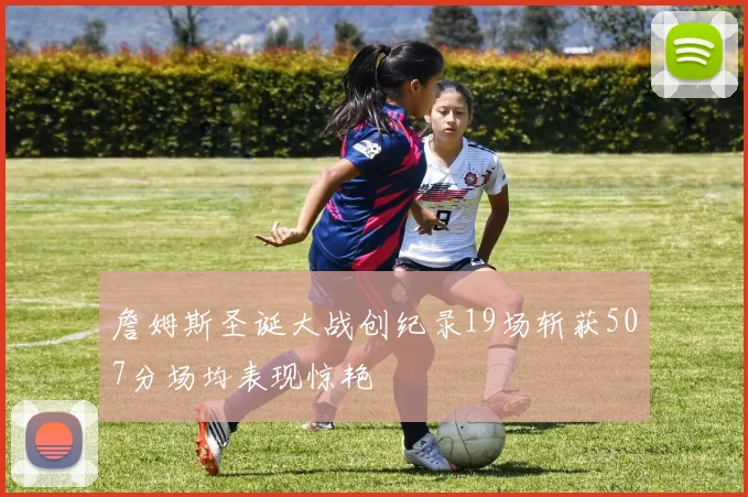 詹姆斯圣诞大战创纪录19场斩获507分场均表现惊艳