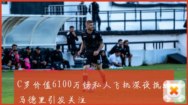 C罗价值6100万镑私人飞机深夜抵达马德里引发关注