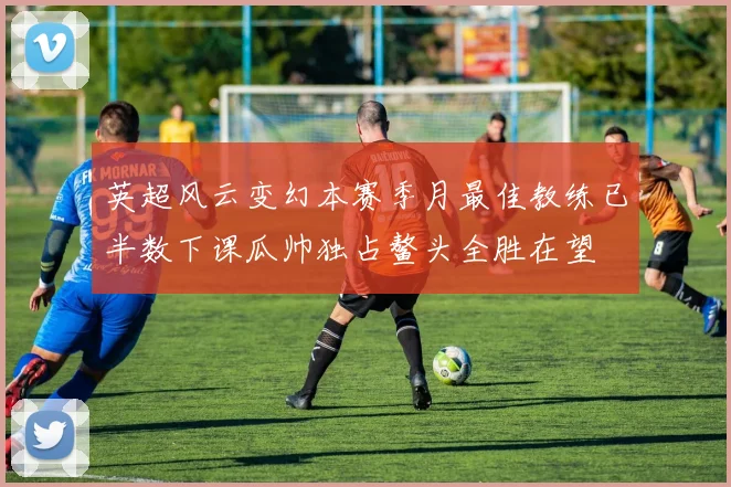 英超风云变幻本赛季月最佳教练已半数下课瓜帅独占鳌头全胜在望