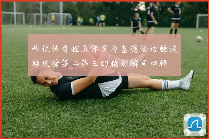 两位传奇控卫保罗与基德场边畅谈助攻榜第二第三的精彩瞬间回顾