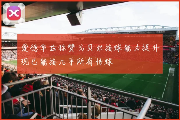 爱德华兹称赞戈贝尔接球能力提升现已能接几乎所有传球