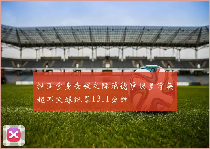 拉亚金身告破之际范德萨仍坚守英超不失球纪录1311分钟