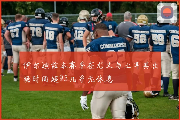 伊尔迪兹本赛季在尤文与土耳其出场时间超95几乎无休息