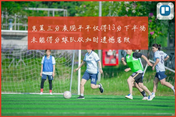 克莱三分表现平平仅得13分下半场未能得分球队双加时遗憾落败