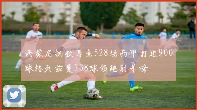 西蒙尼执教马竞528场西甲打进900球格列兹曼138球领跑射手榜