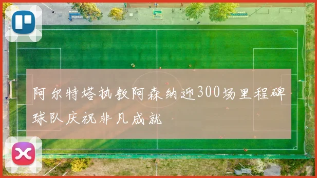 阿尔特塔执教阿森纳迎300场里程碑球队庆祝非凡成就