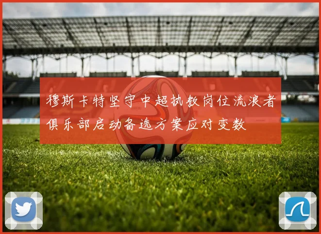 穆斯卡特坚守中超执教岗位流浪者俱乐部启动备选方案应对变数