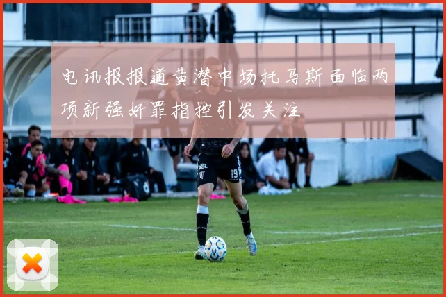 电讯报报道黄潜中场托马斯面临两项新强奸罪指控引发关注