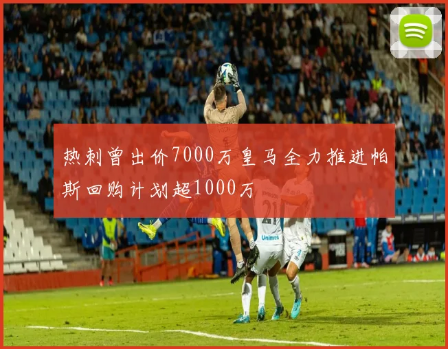 热刺曾出价7000万皇马全力推进帕斯回购计划超1000万