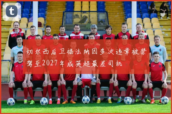 切尔西后卫福法纳因多次违章被禁驾至2027年成英超最差司机