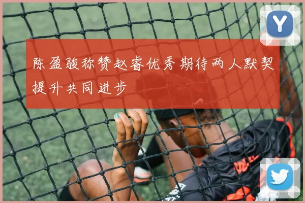 陈盈骏称赞赵睿优秀期待两人默契提升共同进步