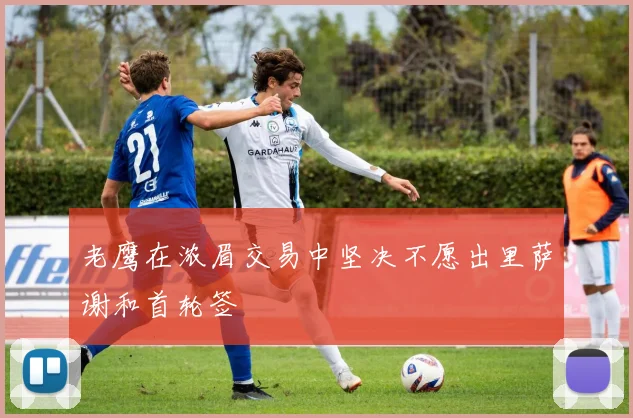 老鹰在浓眉交易中坚决不愿出里萨谢和首轮签