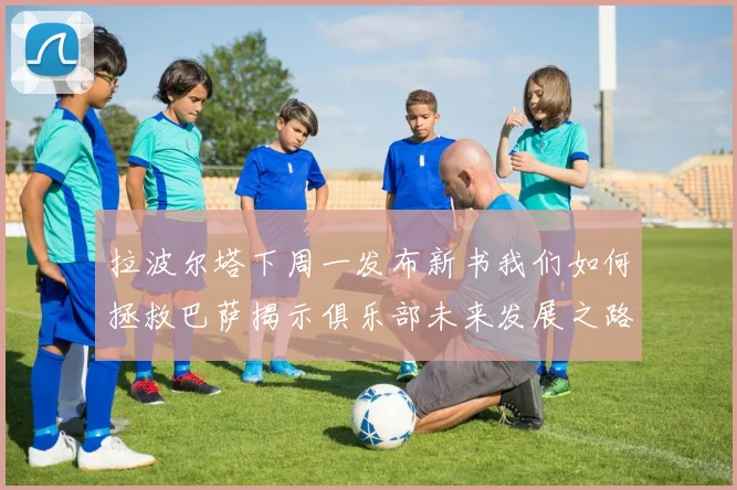 拉波尔塔下周一发布新书我们如何拯救巴萨揭示俱乐部未来发展之路