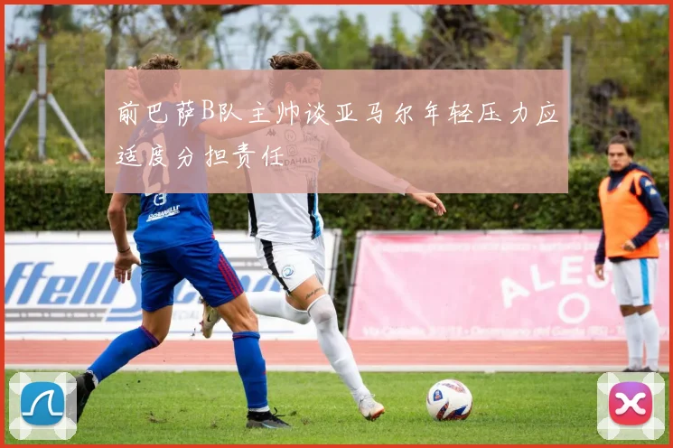 前巴萨B队主帅谈亚马尔年轻压力应适度分担责任