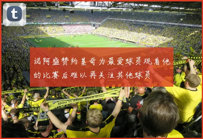 诺阿盛赞约基奇为最爱球员观看他的比赛后难以再关注其他球员