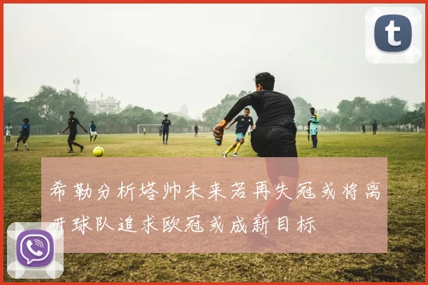 希勒分析塔帅未来若再失冠或将离开球队追求欧冠或成新目标