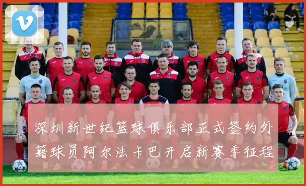 深圳新世纪篮球俱乐部正式签约外籍球员阿尔法卡巴开启新赛季征程