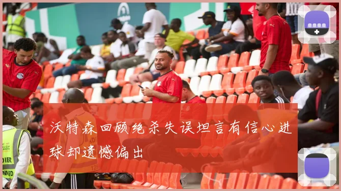 沃特森回顾绝杀失误坦言有信心进球却遗憾偏出