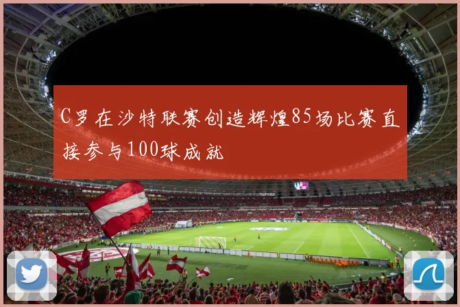 C罗在沙特联赛创造辉煌85场比赛直接参与100球成就