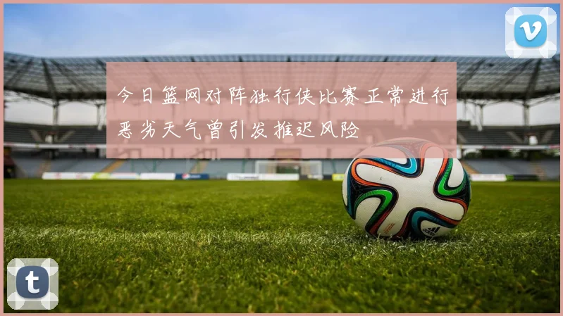 今日篮网对阵独行侠比赛正常进行恶劣天气曾引发推迟风险