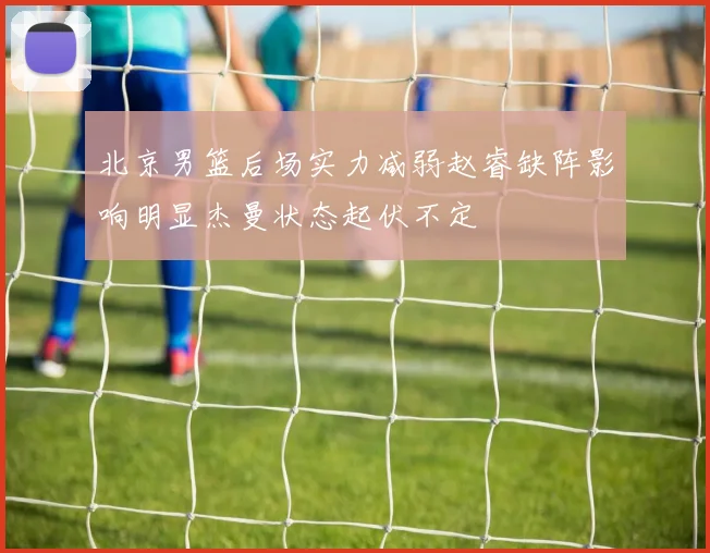 北京男篮后场实力减弱赵睿缺阵影响明显杰曼状态起伏不定