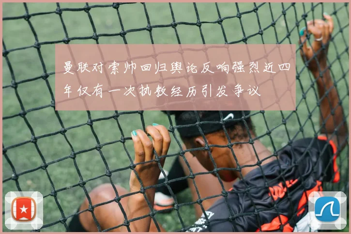 曼联对索帅回归舆论反响强烈近四年仅有一次执教经历引发争议