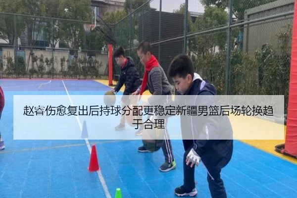 赵睿伤愈复出后持球分配更稳定新疆男篮后场轮换趋于合理 - jinnianhui
